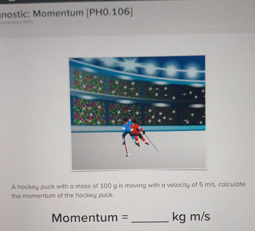 nostic: Momentum | PH 0.106] 
A hockey puck with a mass of 100 g is moving with a velocity of 5 m/s, calculate 
the momentum of the hockey puck. 
Mom entum= _ kg m/s