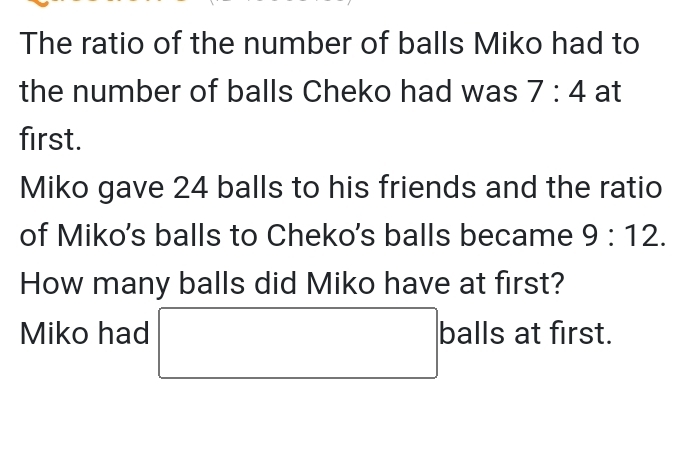 The ratio of the number of balls Miko had to 
the number of balls Cheko had was 7:4 at 
first. 
Miko gave 24 balls to his friends and the ratio 
of Miko's balls to Cheko's balls became 9:12. 
How many balls did Miko have at first? 
Miko had □ balls at first.