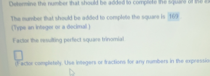 Determine the number that should be added to complete the square of the ex 
The number that should be added to complete the square is 169. 
(Type an integer or a decimal ) 
Factor the resulting perfect square trinomial. 
(Factor completely. Use integers or fractions for any numbers in the expressio