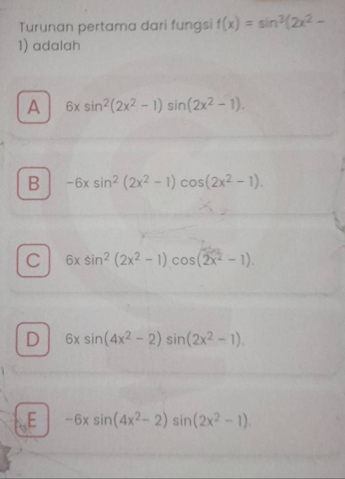 Turunan pertama dari fungsi f(x)=sin^3(2x^2-
1) adalah
A 6xsin^2(2x^2-1)sin (2x^2-1).
B -6xsin^2(2x^2-1)cos (2x^2-1).
C 6xsin^2(2x^2-1)cos (2x^2-1).
D 6xsin (4x^2-2)sin (2x^2-1).
E -6xsin (4x^2-2)sin (2x^2-1)