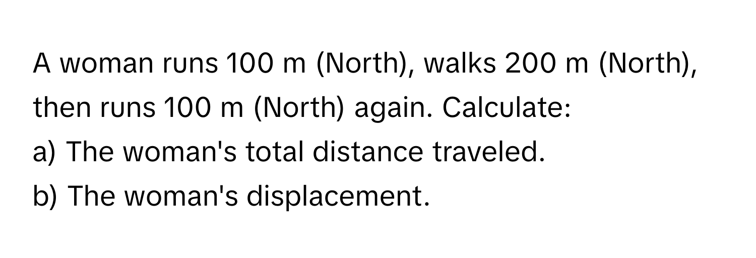 A woman runs 100 m (North), walks 200 m (North), then runs 100 m (North) again. Calculate:

a) The woman's total distance traveled. 
b) The woman's displacement.