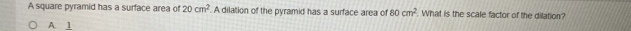A square pyramid has a surface area of 20cm^2 A dilation of the pyramid has a surface area of 80cm^2. What is the scale factor of the dilation?
A 1