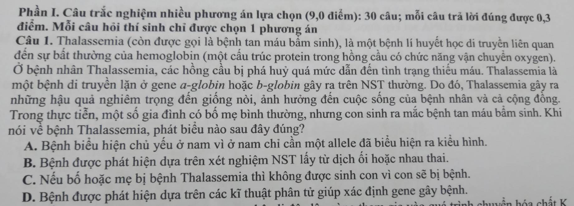 Phần I. Câu trắc nghiệm nhiều phương án lựa chọn (9,0 điểm): 30 câu; mỗi câu trả lời đúng được 0, 3
điểm. Mỗi câu hỏi thí sinh chỉ được chọn 1 phương án
Câu 1. Thalassemia (còn được gọi là bệnh tan máu bẩm sinh), là một bệnh lí huyết học di truyền liên quan
đến sự bất thường của hemoglobin (một cấu trúc protein trong hồng cầu có chức năng vận chuyển oxygen).
Ở bệnh nhân Thalassemia, các hồng cầu bị phá huỷ quá mức dẫn đến tình trạng thiếu máu. Thalassemia là
một bệnh di truyền lặn ở gene α-globin hoặc b-globin gây ra trên NST thường. Do đó, Thalassemia gây ra
những hậu quả nghiêm trọng đến giống nòi, ảnh hưởng đến cuộc sống của bệnh nhân và cả cộng đồng.
Trong thực tiễn, một số gia đình có bổ mẹ bình thường, nhưng con sinh ra mắc bệnh tan máu bầm sinh. Khi
nói về bệnh Thalassemia, phát biêu nào sau đây đúng?
A. Bệnh biểu hiện chủ yếu ở nam vì ở nam chỉ cần một allele đã biểu hiện ra kiểu hình.
B. Bệnh được phát hiện dựa trên xét nghiệm NST lấy từ dịch ối hoặc nhau thai.
C. Nếu bố hoặc mẹ bị bệnh Thalassemia thì không được sinh con vì con sẽ bị bệnh.
D. Bệnh được phát hiện dựa trên các kĩ thuật phân tử giúp xác định gene gây bệnh.
wền hóa chất K