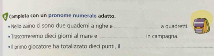 Completa con un pronome numerale adatto. 
Nello zaino ci sono due quaderni a righe e _a quadretti. 
Trascorreremo dieci giorni al mare e _in campagna. 
Il primo giocatore ha totalizzato dieci punti, il_ 
_