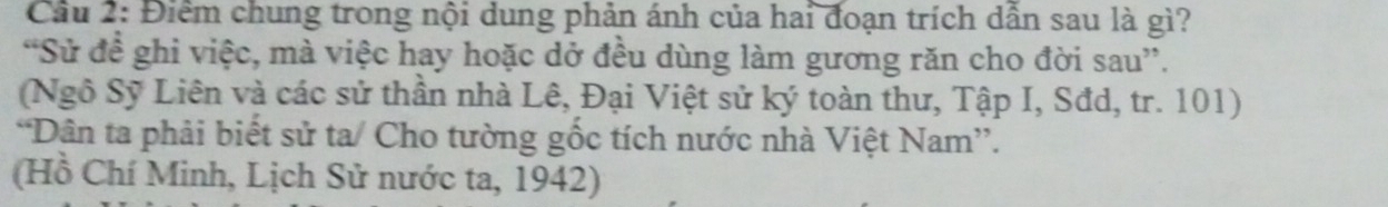 Cầu 2: Điểm chung trong nội dung phản ánh của hai đoạn trích dẫn sau là gì? 
“Sử đề ghi việc, mà việc hay hoặc dở đều dùng làm gương răn cho đời sau”. 
(Ngô Sỹ Liên và các sử thần nhà Lê, Đại Việt sử ký toàn thư, Tập I, Sđd, tr. 101) 
*Dân ta phải biết sử ta/ Cho tường gốc tích nước nhà Việt Nam”. 
(Hồ Chí Minh, Lịch Sử nước ta, 1942)