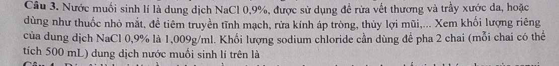 Nước muối sinh lí là dung dịch NaCl 0,9%, được sử dụng đề rửa vết thương và trầy xước da, hoặc 
dùng như thuốc nhỏ mắt, để tiêm truyền tĩnh mạch, rửa kính áp tròng, thủy lợi mũi,... Xem khối lượng riêng 
của dung dịch NaCl 0,9% là 1,009g/ml. Khối lượng sodium chloride cần dùng để pha 2 chai (mỗi chai có thể 
tích 500 mL) dung dịch nước muối sinh lí trên là