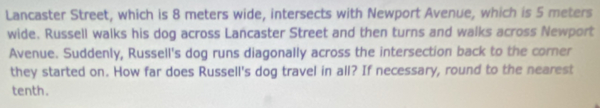 Lancaster Street, which is 8 meters wide, intersects with Newport Avenue, which is 5 meters
wide. Russell walks his dog across Lancaster Street and then turns and walks across Newport 
Avenue. Suddenly, Russell's dog runs diagonally across the intersection back to the corner 
they started on. How far does Russell's dog travel in all? If necessary, round to the nearest 
tenth.