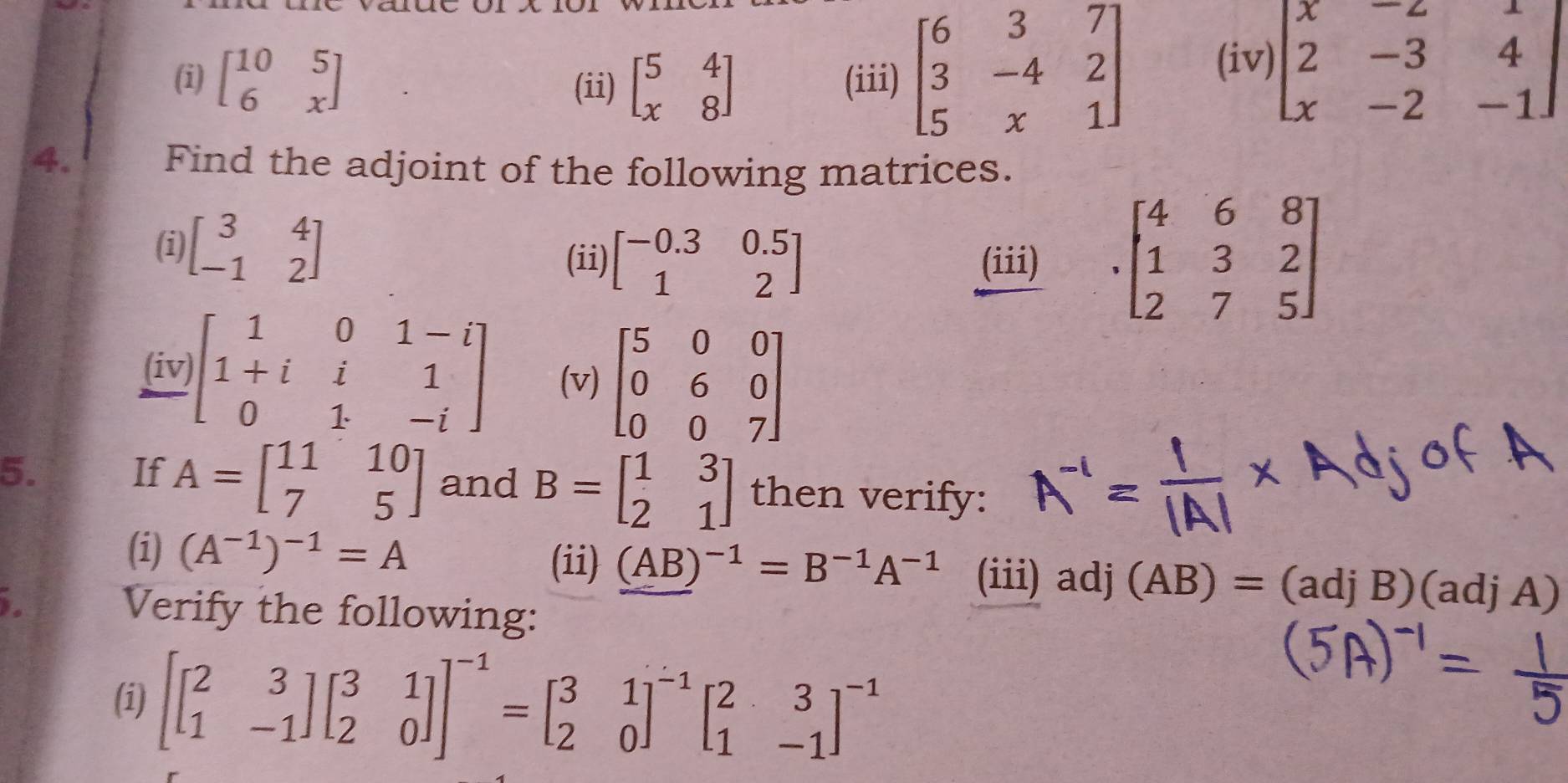 beginbmatrix 10&5 6&xendbmatrix (ii) beginbmatrix 5&4 x&8endbmatrix (iii) beginbmatrix 6&3&7 3&-4&2 5&x&1endbmatrix (iv) beginbmatrix x&-2&1 2&-3&4 x&-2&-1endbmatrix
4. Find the adjoint of the following matrices. 
(i) beginbmatrix 3&4 -1&2endbmatrix
(ii) beginbmatrix -0.3&0.5 1&2endbmatrix (iii) beginbmatrix 4&6&8 1&3&2 2&7&5endbmatrix
(iv) beginbmatrix 1&0&1-i 1+i&i&1 0&1&-iendbmatrix (v) beginbmatrix 5&0&0 0&6&0 0&0&7endbmatrix
5. 
If A=beginbmatrix 11&10 7&5endbmatrix and B=beginbmatrix 1&3 2&1endbmatrix then verify: 
(i) (A^(-1))^-1=A (ii) (AB)^-1=B^(-1)A^(-1) (iii) adj (AB)= :(adjB)(adjA)
Verify the following: 
(i) beginbmatrix beginbmatrix 2&3 1&-1endbmatrix beginbmatrix 3&1 2&0endbmatrix end(bmatrix)^(-1)=beginbmatrix 3&1 2&0end(bmatrix)^(-1)beginbmatrix 2&3 1&-1end(bmatrix)^(-1)