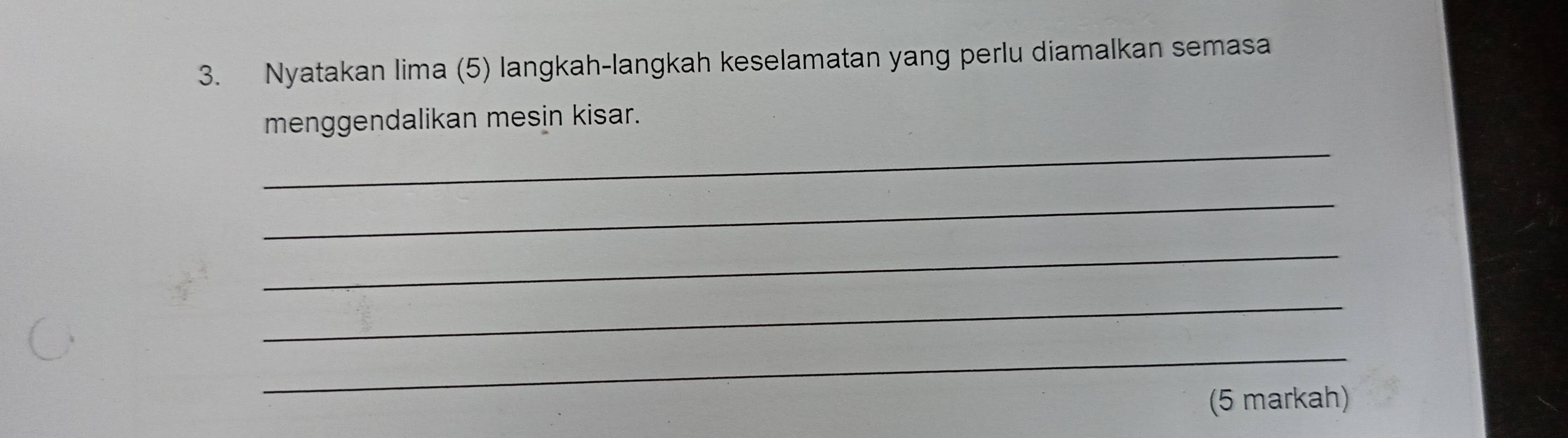 Nyatakan lima (5) langkah-langkah keselamatan yang perlu diamalkan semasa 
_ 
menggendalikan mesin kisar. 
_ 
_ 
_ 
_ 
(5 markah)