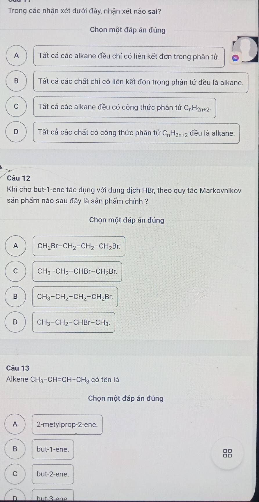 Trong các nhận xét dưới đây, nhận xét nào sai?
Chọn một đáp án đúng
A Tất cả các alkane đều chỉ có liên kết đơn trong phân tử.
B Tất cả các chất chỉ có liên kết đơn trong phân tử đều là alkane.
C Tất cả các alkane đều có công thức phân tử C_nH_2n+2.
D Tất cả các chất có công thức phân tử C_nH_2n+2 đều là alkane.
Câu 12
Khi cho but -1 -ene tác dụng với dung dịch HBr, theo quy tắc Markovnikov
sản phẩm nào sau đây là sản phẩm chính ?
Chọn một đáp án đúng
A CH_2Br-CH_2-CH_2-CH_2Br.
C CH_3-CH_2-CHBr-CH_2Br.
B  CH_3-CH_2-CH_2-CH_2Br.
D CH_3-CH_2-CHBr-CH_3. 
Câu 13
Alkene CH_3-CH=CH-CH_3 có tên là
Chọn một đáp án đúng
A 2 -metylprop- 2 -ene.
B but -1 -ene.
8
C but -2 -ene.
D but -3 -ene