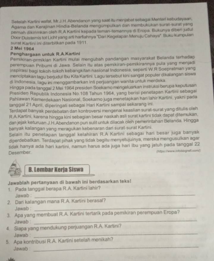 Setelah Kartini wafat, Mr.J.H. Abendanon yang saat itu menjabat sebagai Menterl kebudayaan,
Agama dan Kerajinan Hindia-Belanda mengumpulkan dan membukukan surat-surat yang
pernah dikirimkan oleh R.A Kartini kepada teman-temannya di Eropa. Bukunya diberi judul
Door Duistemis tot Licht yang arti harfiahnya ''Dari Kegelapan Menuju Cahaya''. Buku kumpulan
surat Kartini ini diterbitkan pada 1911.
2 Mei 1964
Penghargaan untuk R.A.Kartini
Pemikiran-prmikian Kartini mulai mengubah pandangan masyarakat Belanda terhadap
perempuan Pribumi di Jawa. Selain itu atas pemikiran-pemikirannya pula yang menjadi
inspirasi bagi tokoh-tokoh kebangkitan nasional Indonesia, seperti W.R Soepratman yang
menciptakan lagu berjudul Ibu Kita Kartini. Lagu tersebut kini sangat populer dikalangan siswa
di Indonesia, Iagu ini menggambarkan inti perjuangan wanita untuk merdeka.
Hingga pada tanggal 2 Mei 1964 presiden Soekarno mengeluarkan instruksi berupa keputusan
Presiden Republik Indonesia No.108 Tahun 1964, yang berisi penetapan Kartini sebagai
Pahlawan Kemerdekaan Nasional, Soekarno juga menetapkan hari Iahir Kartini, yakni pada
tanggal 21 April, diperingati sebagai Hari Kartini sampai sekarang ini.
Terdapat banyak perdebatan dan kontroversi mengenai keaslian surat-surat yang ditulis oleh
R.A.Kartini, karena hingga kini sebagian besar naskah asli surat kartini tidak dapat ditemukan,
dan jejak keturuan J.H.Abendanon pun sulit untuk dilacak oleh pemerintahan Belanda. Hingga
banyak kalangan yang meragukan kebenaran dari surat-surat Karlini.
Selain itu penetapan tanggal kelahiran R.A Kartini sebagai hari besar juga banyak
diperdebatkan. Terdapat pihak yang tidak begitu menyetujuinya, mereka mengusulkan agar
tidak hanya ada hari kartini, namun harus ada juga hari lbu yang jatuh pada tanggal 22
Desember. (https://www.infobiografl.com/)
B. Lembar Kerja Siswa
Jawabiah pertanyaan di bawah ini berdasarkan teks!
1. Pada tanggal berapa R.A. Kartini lahir?
Jawab :_
2. Dari kalangan mana R.A. Kartini berasal?
Jawab :_
3. Apa yang membuat R.A. Kartini tertarik pada pemikiran perempuan Eropa?
Jawab :
_
4. Siapa yang mendukung perjuangan R.A. Kartini?
Jawab :
_
_
5. Apa kontribusi R.A. Kartini setelah menikah?
Jawab :