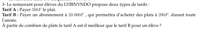 3- Le restaurant pour élèves du LYBINYNDO propose deux types de tarifs : 
Tarif A : Payer 500F le plat. 
Tarif B : Payer un abonnement à 20.000F , qui permettra d'acheter des plats à 200F. durant toute 
l'année. 
À partir de combien de plats le tarif A est-il meilleur que le tarif B pour un élève?