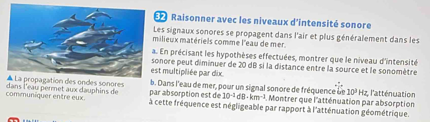 Raisonner avec les niveaux d’intensité sonore 
es signaux sonores se propagent dans l’air et plus généralement dans les 
ilieux matériels comme l’eau de mer. 
. En précisant les hypothèses effectuées, montrer que le niveau d’intensité 
nore peut diminuer de 20 dB si la distance entre la source et le sonomètre 
t multipliée par dix. 
es ondes sonores b. Dans l'eau de mer, pour un signal sonore de fréquence de 10^3Hz, ;l'atténuation 
dans l’eau permet aux dauphins de par absorption est de 10^(-1)dB· km^(-1). Montrer que l'atténuation par absorption 
communiquer entre eux. à cette fréquence est négligeable par rapport à l'atténuation géométrique.