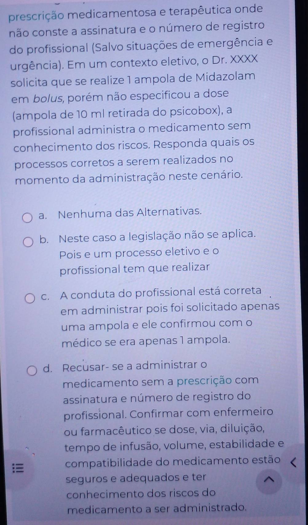 prescrição medicamentosa e terapêutica onde
não conste a assinatura e o número de registro
do profissional (Salvo situações de emergência e
urgência). Em um contexto eletivo, o Dr. XXXX
solicita que se realize 1 ampola de Midazolam
em bolus, porém não especificou a dose
(ampola de 10 ml retirada do psicobox), a
profissional administra o medicamento sem
conhecimento dos riscos. Responda quais os
processos corretos a serem realizados no
momento da administração neste cenário.
a. Nenhuma das Alternativas.
b. Neste caso a legislação não se aplica.
Pois e um processo eletivo e o
profissional tem que realizar
c. A conduta do profissional está correta
em administrar pois foi solicitado apenas
uma ampola e ele confirmou com o
médico se era apenas 1 ampola.
d. Recusar- se a administrar o
medicamento sem a prescrição com
assinatura e número de registro do
profissional. Confirmar com enfermeiro
ou farmacêutico se dose, via, diluição,
tempo de infusão, volume, estabilidade e
compatibilidade do medicamento estão
seguros e adequados e ter
conhecimento dos riscos do
medicamento a ser administrado.