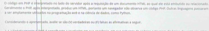 código em PHP é interpretado no lado do servidor após a requisição de um documento HTML ao qual ele está embulido ou relacionado 
Geralmente o PHP após interpretado, produz um HTML portanto um navegador não observa um código PHP. Outras linguagens passaram 
a ser amplamente utiluadas na peogramação wrb e na ciência de dados, como Python. 
Considerando o apresentado, avalie se são (V) verdadeiras ou (F) falsas as afrmativas a seguir.