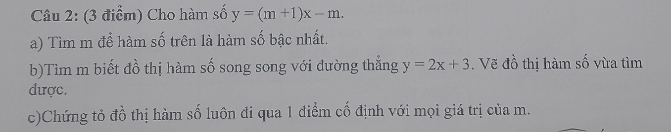 Cho hàm số y=(m+1)x-m. 
a) Tìm m để hàm số trên là hàm số bậc nhất.
b)Tìm m biết đồ thị hàm số song song với đường thắng y=2x+3. Vẽ đồ thị hàm số vừa tìm
được.
c)Chứng tỏ đồ thị hàm số luôn đi qua 1 điểm cố định với mọi giá trị của m.