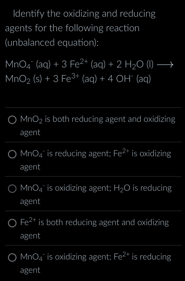 Identify the oxidizing and reducing
agents for the following reaction
(unbalanced equation):
MnO_4^(-(aq)+3Fe^2+)(aq)+2H_2O(l)to
MnO_2(s)+3Fe^(3+)(aq)+4OH^-(aq)
MnO_2 is both reducing agent and oxidizing
agent
MnO_4 is reducing agent; Fe^(2+) is oxidizing
agent
MnO_4 is oxidizing agent; H_2O is reducing
agent
Fe^(2+) is both reducing agent and oxidizing
agent
MnO_4 is oxidizing agent; Fe^(2+) is reducing
agent