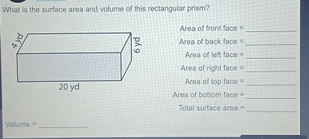 What is the surface area and volume of this rectangular prism? 
Area of front face =_ 
Area of back face =_ 
Area of left face =_ 
Area of right face =_ 
Area of top face =_ 
Area of bottom face = 
_ 
_ 
Total surface area =
Volume = _