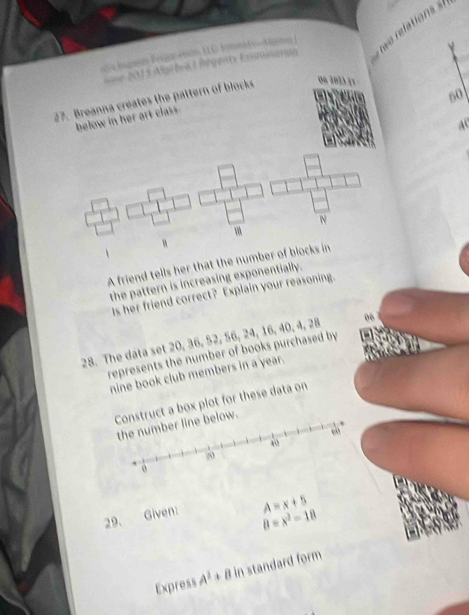 === 2013 Algebra LRégents Exammanan 
27. Breanna creates the pattern of blocks
06 20 1
50
below in her art class.
40
A friend tells her that the number of blocks in 
the pattern is increasing exponentially. 
Is her friend correct? Explain your reasoning. 
28. The data set 20, 36, 52, 56, 24, 16, 40, 4, 28 06
represents the number of books purchased by 
nine book club members in a year. 
struct a box plot for these data on 
ow. 
29. Given:
A=x+5
8=x^2-18
Express A^2+B in standard form