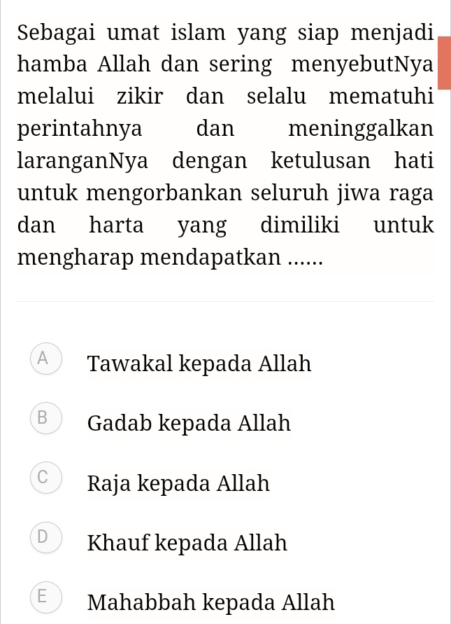 Sebagai umat islam yang siap menjadi
hamba Allah dan sering menyebutNya
melalui zikir dan selalu mematuhi
perintahnya dan meninggalkan
laranganNya dengan ketulusan hati
untuk mengorbankan seluruh jiwa raga
dan harta yang dimiliki untuk
mengharap mendapatkan ......
A Tawakal kepada Allah
B Gadab kepada Allah
C Raja kepada Allah
D Khauf kepada Allah
E Mahabbah kepada Allah