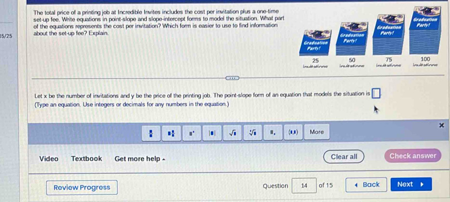 The total price of a printing job at Incredible Invites includes the cost per invitation plus a one-time 
_ 
set-up fee. Write equations in point-slope and slope-intercept forms to model the situation. What part 
of the equations represents the cost per invitation? Which form is easier to use to find information
5/25 about the set-up fee? Explain. 
Let x be the number of invitations and y be the price of the printing job. The point-slope form of an equation that models the situation is □. 
(Type an equation. Use integers or decimals for any numbers in the equation.) 
×
 □ /□   □  □ /□   □ □° □ sqrt(□ ) sqrt[□](□ ) ". (1,1) More 
Video Textbook Get more help Clear all Check answer 
Review Progress Question 14 of 15 Back Next