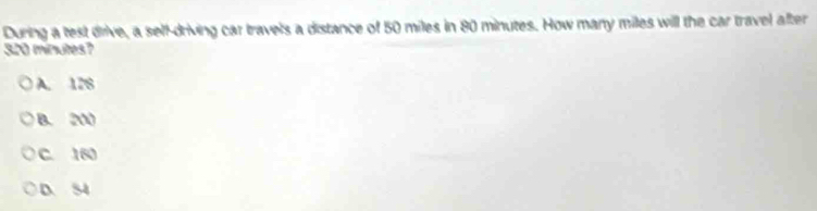 During a test drive, a self-driving car travels a distance of 50 miles in 80 minutes. How many miles will the car travel after
320 minutes?
A. 128
B. 200
C. 160
D. S4