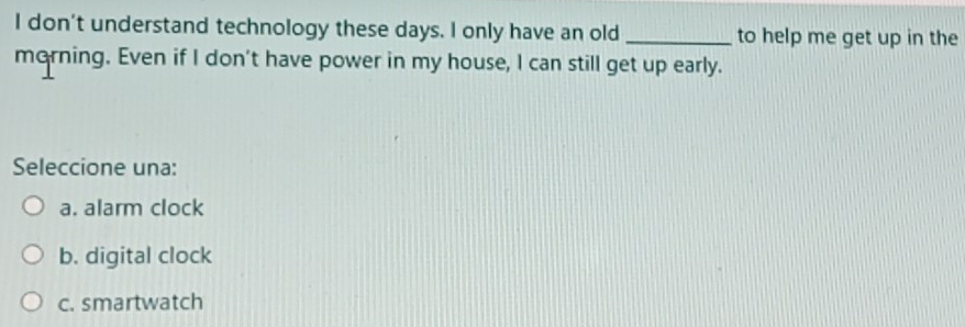 don't understand technology these days. I only have an old _to help me get up in the
morning. Even if I don't have power in my house, I can still get up early.
Seleccione una:
a. alarm clock
b. digital clock
c. smartwatch