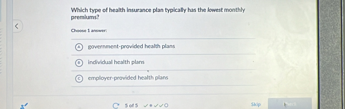 Which type of health insurance plan typically has the lowest monthly
premiums?
Choose 1 answer:
government-provided health plans
individual health plans
employer-provided health plans
5 of 5 √√ Skip hec