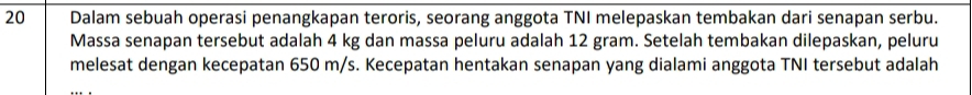 Dalam sebuah operasi penangkapan teroris, seorang anggota TNI melepaskan tembakan dari senapan serbu. 
Massa senapan tersebut adalah 4 kg dan massa peluru adalah 12 gram. Setelah tembakan dilepaskan, peluru 
melesat dengan kecepatan 650 m/s. Kecepatan hentakan senapan yang dialami anggota TNI tersebut adalah