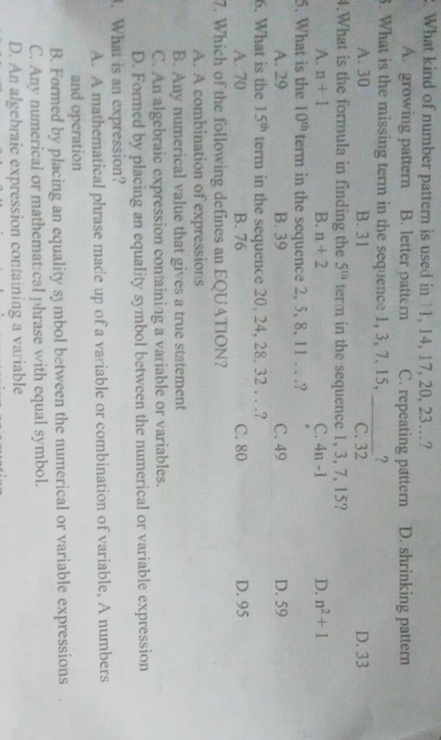 What kind of number pattern is used in 11, 14, 17, 20, 23…?
A. growing pattern B. letter pattern C. repeating pattern D. shrinking pattern
3. What is the missing term in the sequence 1, 3, 7, 15, _?
A. 30 B. 31 C. 32 D. 33
4.What is the formula in finding the 5^(th) term in the sequence 1, 3, 7, 15?
D.
A. n+1 B. n+2 C. 4n-1 n^2+1
5. What is the 10^(th) term in the sequence 2, 5, 8, 11. . .?
A. 29 B. 39 C. 49 D. 59
6. What is the 15^(th) term in the sequence 20, 24, 28, 32. . .?
A. 70 B. 76 C. 80 D. 95
7. Which of the following defines an EQUATION?
A. A combination of expressions
B. Any numerical value that gives a true statement
C. An algebraic expression containing a variable or variables.
D. Formed by placing an equality symbol between the numerical or variable expression
. What is an expression?
A. A mathematical phrase made up of a variable or combination of variable, A numbers
and operation
B. Formed by placing an equality symbol between the numerical or variable expressions
C. Any numerical or mathematical phrase with equal symbol.
D. An algebraic expression containing a variable