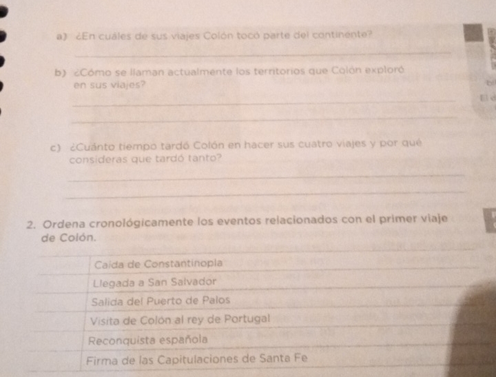 ¿En cuales de sus viajes Colón tocó parte del continente?
_
b) ¿Cómo se llaman actualmente los territorios que Colón exploró
en sus viajes?
b
_
_
c) ¿Cuánto tiempo tardó Colón en hacer sus cuatro viajes y por qué
consideras que tardó tanto?
_
_
_
_
2. Ordena cronológicamente los eventos relacionados con el primer viaje
de Colón.
Caída de Constantinopla
Llegada a San Salvador
Salida del Puerto de Palos
Visita de Colón al rey de Portugal
Reconquista española
Firma de las Capitulaciones de Santa Fe