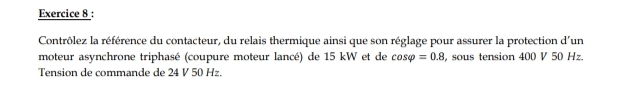 Contrôlez la référence du contacteur, du relais thermique ainsi que son réglage pour assurer la protection d'un 
moteur asynchrone triphasé (coupure moteur lancé) de 15 kW et de cos varphi =0.8 , sous tension 400 V 50 Hz. 
Tension de commande de 24 V 50 Hz.