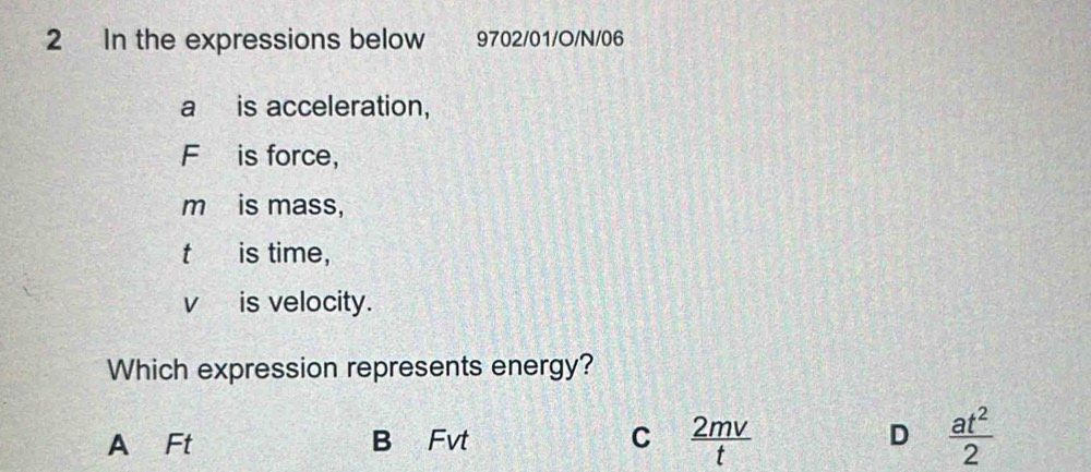 In the expressions below 9702/01/O/N/06
a is acceleration,
F is force，
m is mass,
t is time,
v is velocity.
Which expression represents energy?
A Ft B Fvt C  2mv/t  D  at^2/2 