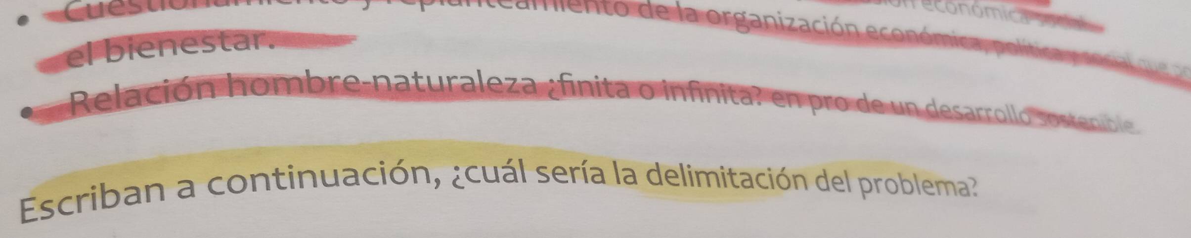 Cuest 
n económica pol 
mento de la organización económica , politian 
el bienestar. 
Relación hombre-naturaleza ;finita o infinita? en pro de un desarrollo sostenible 
Escriban a continuación, ¿cuál sería la delimitación del problema?