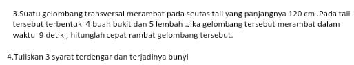 Suatu gelombang transversal merambat pada seutas tali yang panjangnya 120 cm.Pada tali 
tersebut terbentuk 4 buah bukit dan 5 lembah .Jika gelombang tersebut merambat dalam 
waktu 9 detik , hitunglah cepat rambat gelombang tersebut. 
4.Tuliskan 3 syarat terdengar dan terjadinya bunyi