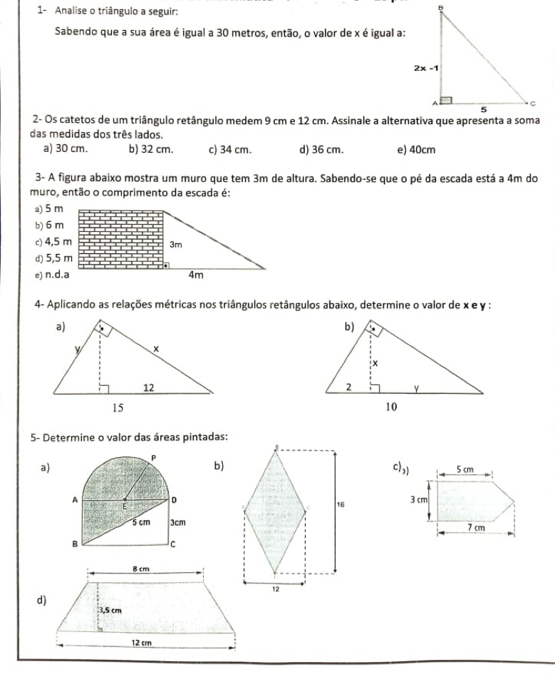 1- Analise o triângulo a seguir:
Sabendo que a sua área é igual a 30 metros, então, o valor de x é igual a:
2- Os catetos de um triângulo retângulo medem 9 cm e 12 cm. Assinale a alternativa que apresenta a soma
das medidas dos três lados.
a) 30 cm. b) 32 cm. c) 34 cm. d) 36 cm. e) 40cm
3- A figura abaixo mostra um muro que tem 3m de altura. Sabendo-se que o pé da escada está a 4m do
muro, então o comprimento da escada é:
a) 5 m
b) 6 m
c) 4,5 m
3m
d) 5,5 m
e) n.d.a 4m
4- Aplicando as relações métricas nos triângulos retângulos abaixo, determine o valor de x e y :
 
5- Determine o valor das áreas pintadas:
b)
a) c))