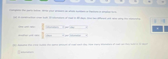 1 *Z 
17 
Complete the parts below. Write your answers as whole numbers or fractions in simplest form. 
(a) A construction crew buit 10 klometers of road in 40 days. Give two different unit rates using this relationship.  □ /□   □ frac (□)^2
One unit rate:  2/5  kiometers per day x 
Accther unit ratés  5/2  Cays per kliometer 
(b) Assume the crew builds the same amount of road each day. How many klometers of road can they buld in 32 days!
klometers