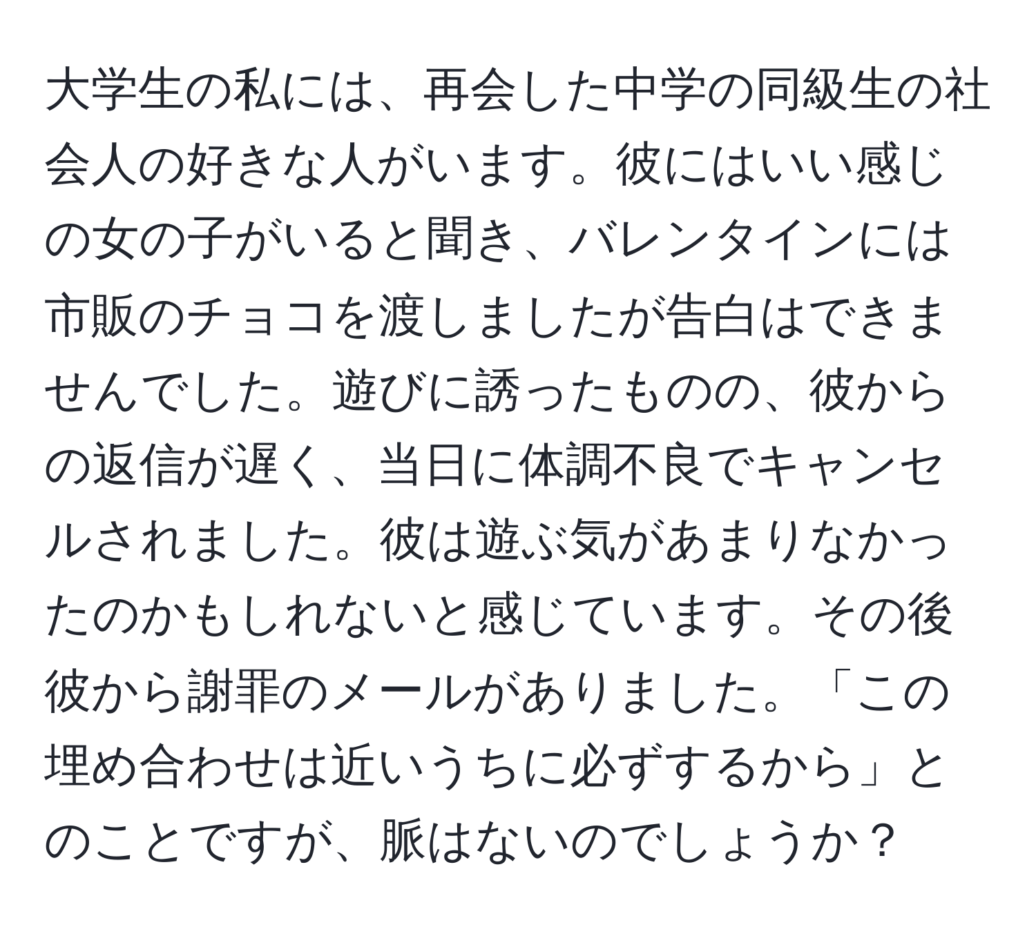 大学生の私には、再会した中学の同級生の社会人の好きな人がいます。彼にはいい感じの女の子がいると聞き、バレンタインには市販のチョコを渡しましたが告白はできませんでした。遊びに誘ったものの、彼からの返信が遅く、当日に体調不良でキャンセルされました。彼は遊ぶ気があまりなかったのかもしれないと感じています。その後彼から謝罪のメールがありました。「この埋め合わせは近いうちに必ずするから」とのことですが、脈はないのでしょうか？