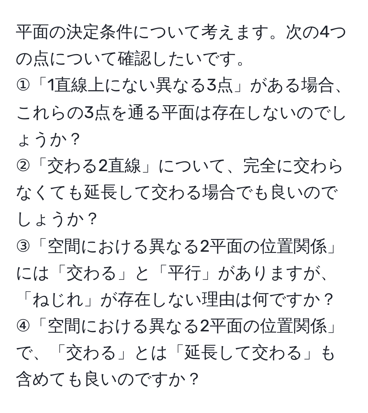 平面の決定条件について考えます。次の4つの点について確認したいです。  
①「1直線上にない異なる3点」がある場合、これらの3点を通る平面は存在しないのでしょうか？  
②「交わる2直線」について、完全に交わらなくても延長して交わる場合でも良いのでしょうか？  
③「空間における異なる2平面の位置関係」には「交わる」と「平行」がありますが、「ねじれ」が存在しない理由は何ですか？  
④「空間における異なる2平面の位置関係」で、「交わる」とは「延長して交わる」も含めても良いのですか？