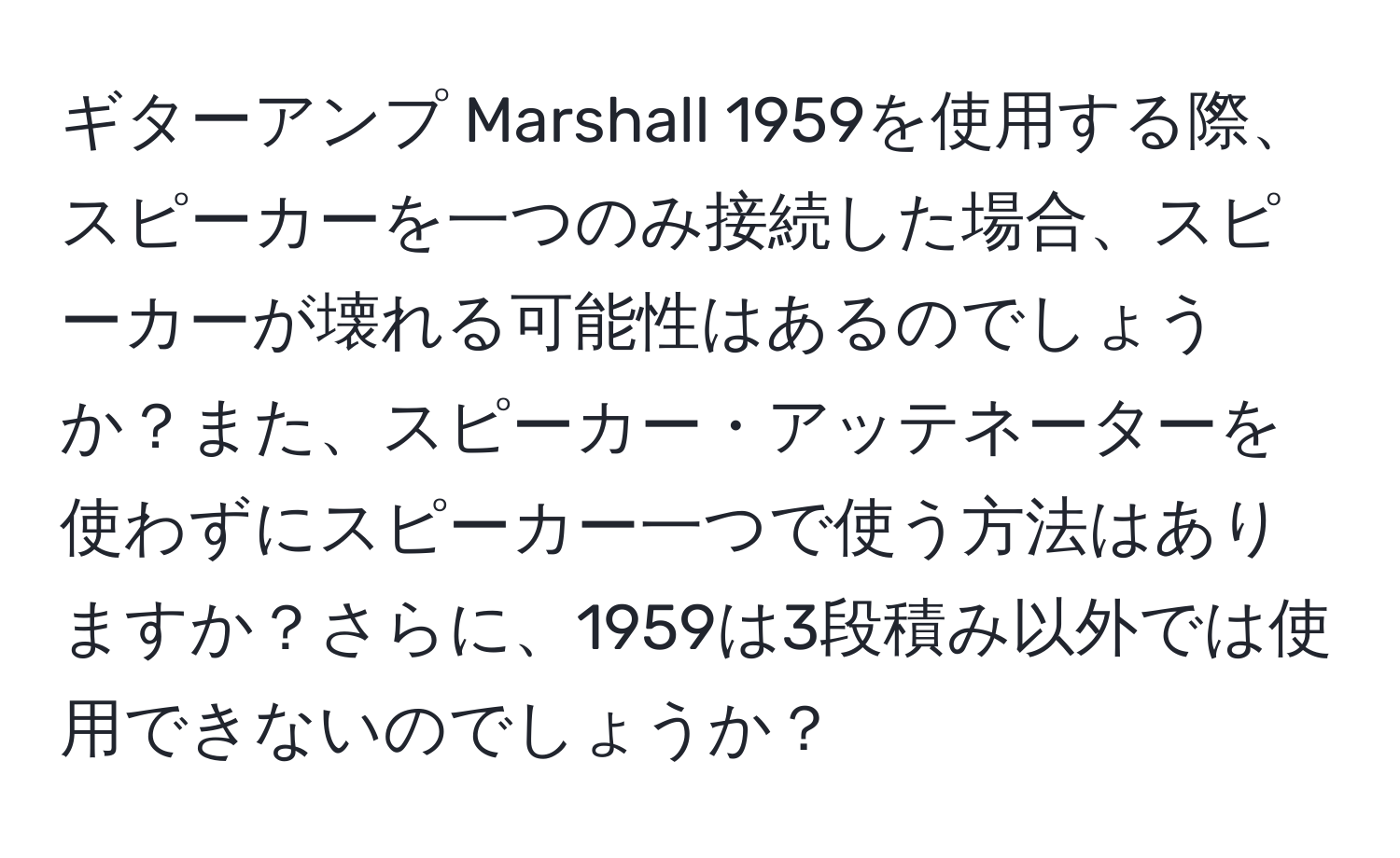 ギターアンプ Marshall 1959を使用する際、スピーカーを一つのみ接続した場合、スピーカーが壊れる可能性はあるのでしょうか？また、スピーカー・アッテネーターを使わずにスピーカー一つで使う方法はありますか？さらに、1959は3段積み以外では使用できないのでしょうか？