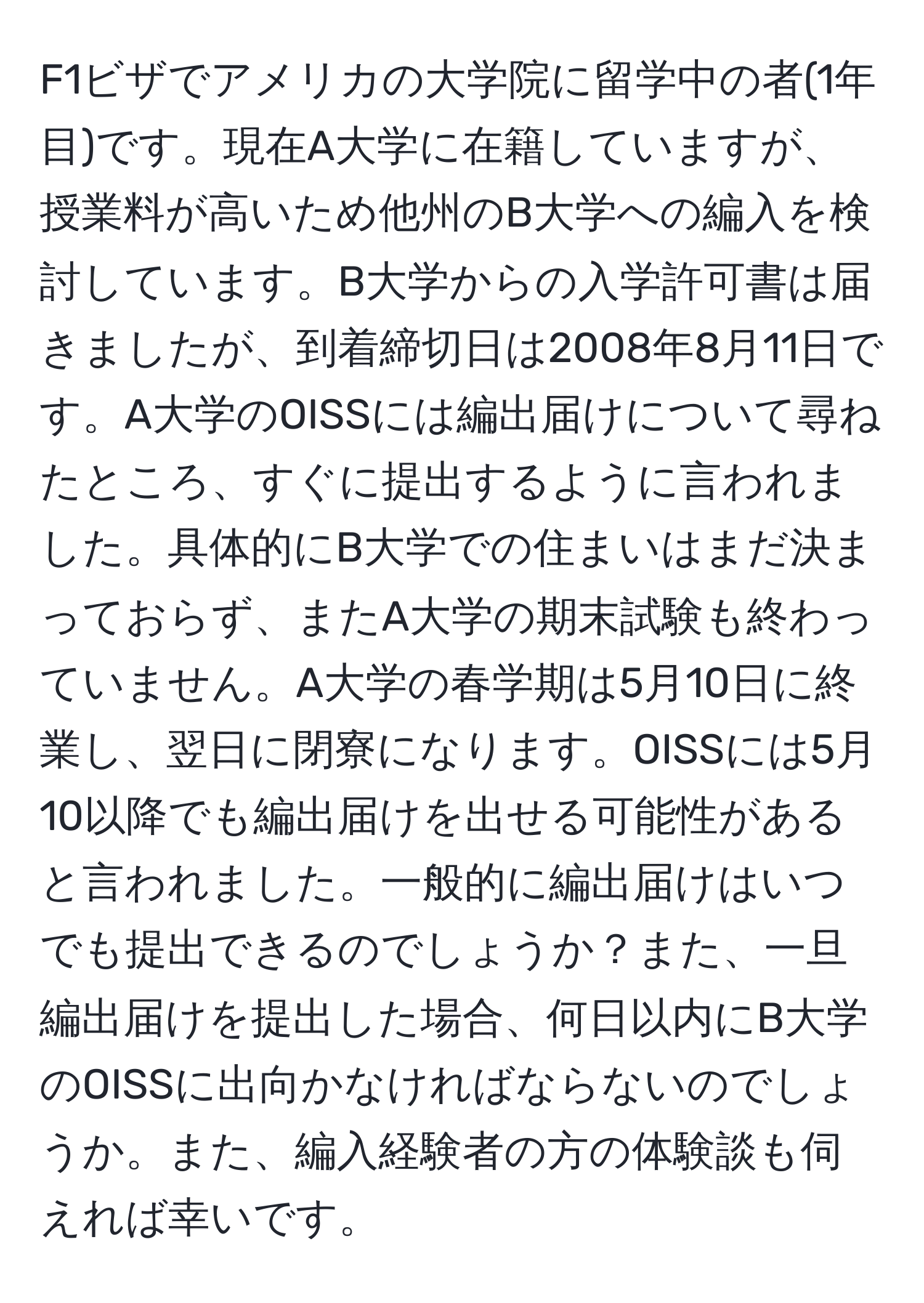 F1ビザでアメリカの大学院に留学中の者(1年目)です。現在A大学に在籍していますが、授業料が高いため他州のB大学への編入を検討しています。B大学からの入学許可書は届きましたが、到着締切日は2008年8月11日です。A大学のOISSには編出届けについて尋ねたところ、すぐに提出するように言われました。具体的にB大学での住まいはまだ決まっておらず、またA大学の期末試験も終わっていません。A大学の春学期は5月10日に終業し、翌日に閉寮になります。OISSには5月10以降でも編出届けを出せる可能性があると言われました。一般的に編出届けはいつでも提出できるのでしょうか？また、一旦編出届けを提出した場合、何日以内にB大学のOISSに出向かなければならないのでしょうか。また、編入経験者の方の体験談も伺えれば幸いです。