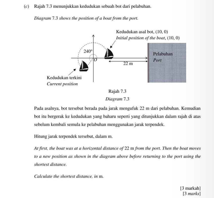 Rajah 7.3 menunjukkan kedudukan sebuah bot dari pelabuhan.
Diagram 7.3 shows the position of a boat from the port.
Diagram 7.3
Pada asalnya, bot tersebut berada pada jarak mengufuk 22 m dari pelabuhan. Kemudian
bot itu bergerak ke kedudukan yang baharu seperti yang ditunjukkan dalam rajah di atas
sebelum kembali semula ke pelabuhan menggunakan jarak terpendek.
Hitung jarak terpendek tersebut, dalam m.
At first, the boat was at a horizontal distance of 22 m from the port. Then the boat moves
to a new position as shown in the diagram above before returning to the port using the
shortest distance.
Calculate the shortest distance, in m.
[3 markah]
[3 marks]