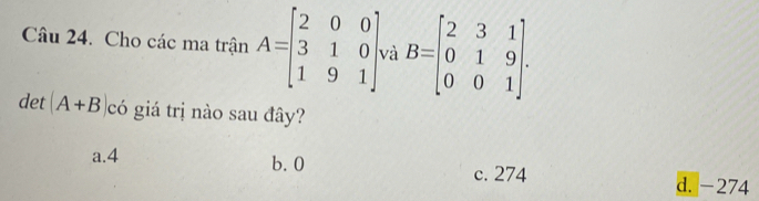 Cau24 . Cho các ma trận A=beginbmatrix 2&0&0 3&1&0 1&9&1endbmatrix và B=beginbmatrix 2&3&1 0&1&9 0&0&1endbmatrix. 
det (A+B có giá trị nào sau đây?
a. 4 b. 0
c. 274 d. -274