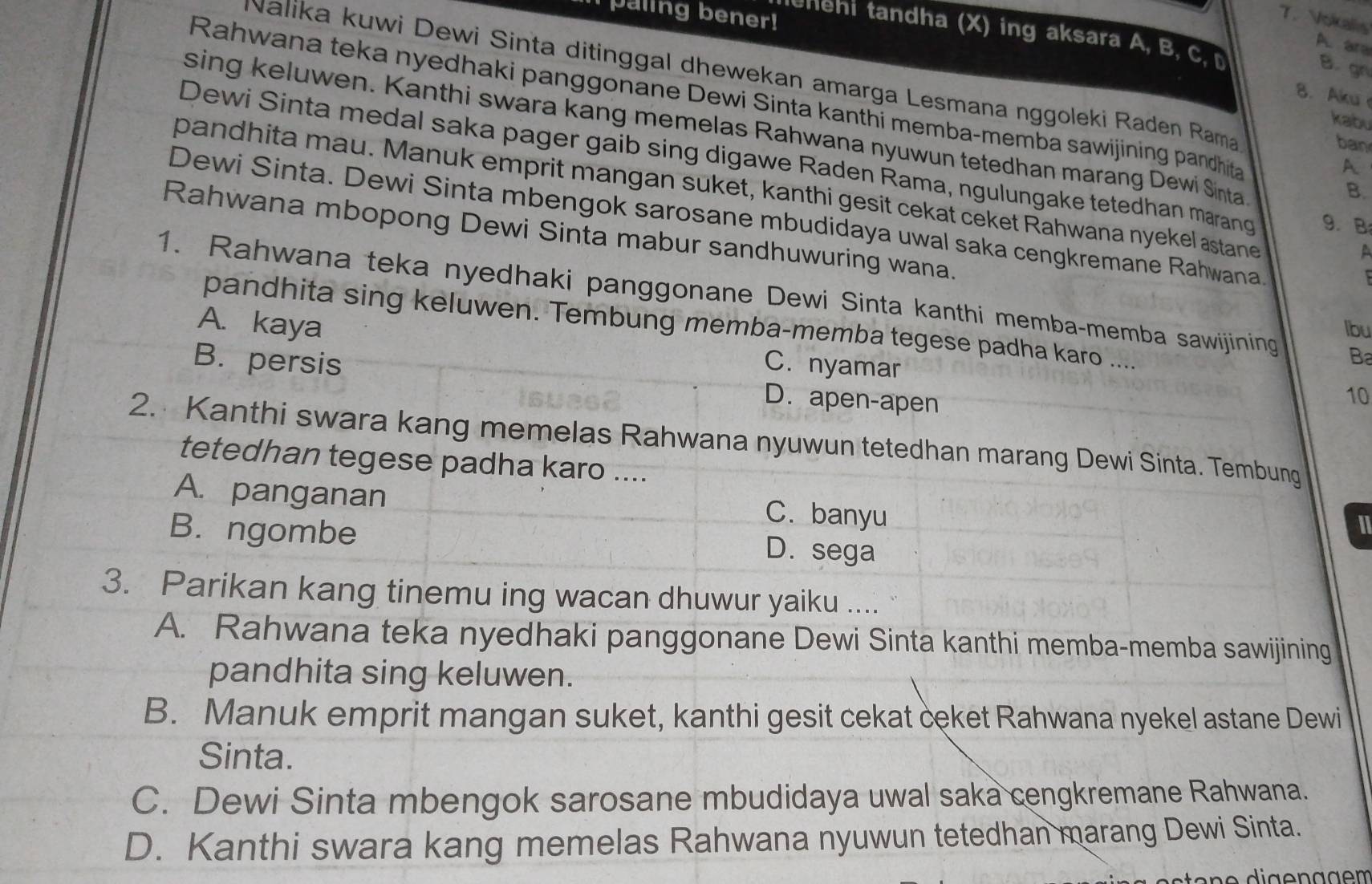 paling bener!
T. Vokalis
lehehi tandha (X) ing aksara A, B, C
A. ara
B. gn
Nalika kuwi Dewi Sinta ditinggal dhewekan amarga Lesmana nggoleki Raden Rama
8. Aku
Rahwana teka nyedhaki panggonane Dewi Sinta kanthi memba-memba sawijining pandhita
kabu
sing keluwen. Kanthi swara kang memelas Rahwana nyuwun tetedhan marang Dewi Sinta
ban
Dewi Sinta medal saka pager gaib sing digawe Raden Rama, ngulungake tetedhan marang 9. B
A
pandhita mau. Manuk emprit mangan suket, kanthi gesit cekat ceket Rahwana nyekel astane
B.
Dewi Sinta. Dewi Sinta mbengok sarosane mbudidaya uwal saka cengkremane Rahwana
Rahwana mbopong Dewi Sinta mabur sandhuwuring wana.
A
1. Rahwana teka nyedhaki panggonane Dewi Sinta kanthi memba-memba sawijining Ba
A. kaya lbu
pandhita sing keluwen. Tembung memba-memba tegese padha karo ....
B. persis C. nyamar
D. apen-apen
10
2. Kanthi swara kang memelas Rahwana nyuwun tetedhan marang Dewi Sinta. Tembung
tetedhan tegese padha karo ....
A. panganan
C. banyu
B. ngombe
D. sega
3. Parikan kang tinemu ing wacan dhuwur yaiku ....
A. Rahwana teka nyedhaki panggonane Dewi Sinta kanthi memba-memba sawijining
pandhita sing keluwen.
B. Manuk emprit mangan suket, kanthi gesit cekat ceket Rahwana nyekel astane Dewi
Sinta.
C. Dewi Sinta mbengok sarosane mbudidaya uwal saka cengkremane Rahwana.
D. Kanthi swara kang memelas Rahwana nyuwun tetedhan marang Dewi Sinta.