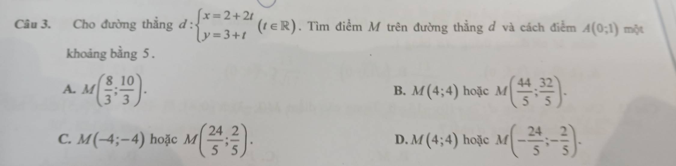 Cho đường thẳng d:beginarrayl x=2+2t y=3+tendarray.  (t∈ R). Tìm điểm M trên đường thẳng đ và cách điểm A(0;1) một
khoảng bằng 5.
A. M( 8/3 ; 10/3 ). hoặc M( 44/5 ; 32/5 ). 
B. M(4;4)
C. M(-4;-4) hoặc M( 24/5 ; 2/5 ). hoặc M(- 24/5 ;- 2/5 ).
D. M(4;4)