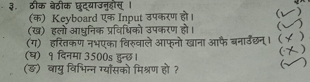 ३. ठीक बेठीक छट्याउन्हौस् । 
(क) Keyboard एक Input उपकरण हो। 
(ख) हलो आधुनिक प्रविधिको उपकरण हो। 
 ) 
(ग) हरितकण नभएका विरुवाले आफ्नो खाना उ  ) 
 
(घ) १ दिनमा 3500s हुन्छ। 
(ङ) वायु विभिन्न ग्याँसको मिश्रण हो ? 
(