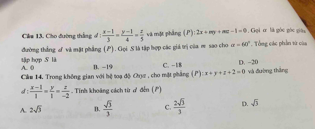 Cho đường thẳng d :  (x-1)/3 = (y-1)/4 = z/5  và mặt phẳng (P): 2x+my+mz-1=0. Gọi α là góc góc giữa
đường thẳng đ và mặt phẳng (P). Gọi S là tập hợp các giá trị của m sao cho alpha =60°. Tổng các phần tử của
tập hợp S là
A. 0 B. −19 C. -18 D. −20
Câu 14. Trong không gian với hệ toạ độ Oxyz , cho mặt phẳng (P): x+y+z+2=0 và đường thắng
d :  (x-1)/1 = y/1 = z/-2 . Tính khoảng cách từ đ đến (P)
A. 2sqrt(3) B.  sqrt(3)/3 
C.  2sqrt(3)/3 
D. sqrt(3)