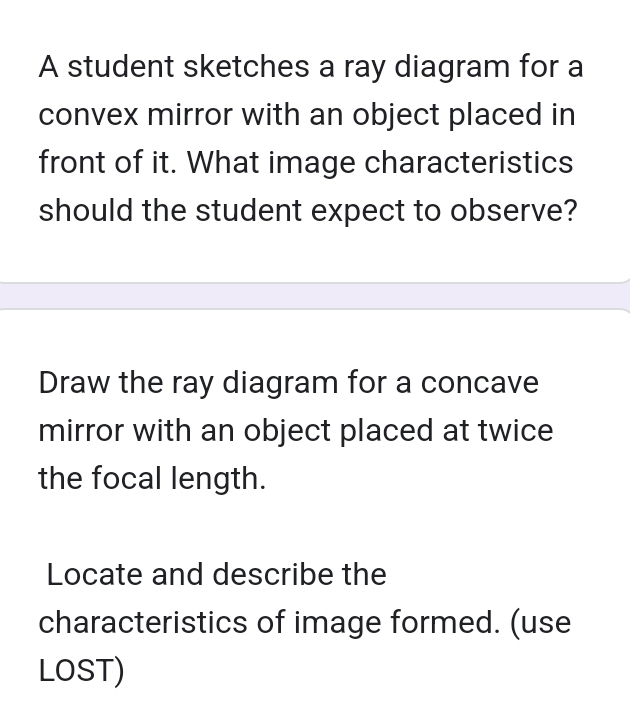 A student sketches a ray diagram for a 
convex mirror with an object placed in 
front of it. What image characteristics 
should the student expect to observe? 
Draw the ray diagram for a concave 
mirror with an object placed at twice 
the focal length. 
Locate and describe the 
characteristics of image formed. (use 
LOST)