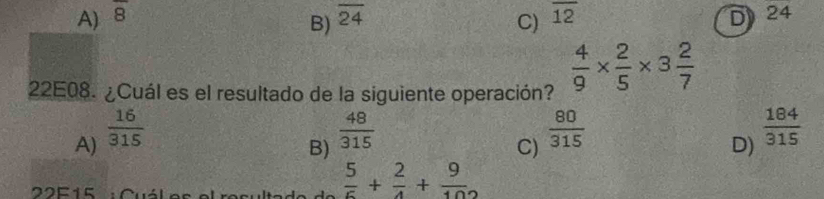 A) overline 8 overline 24 C) overline 12 D 24
B)
22E08. ¿Cuál es el resultado de la siguiente operación?  4/9 *  2/5 * 3 2/7 
A)  16/315   48/315   80/315   184/315 
B)
C)
D)
22F15 :Cuál
 5/6 + 2/4 + 9/102 