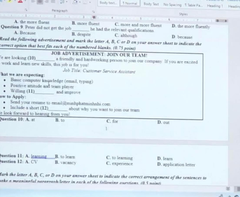 Body text... 1 Normal Body Text No Spacing T Table Pa... Heading 1 Headin
Paragraph Stytes
2
s
7
A. the more fluent B. more fluent C. more and more fluent D. the more fluently
Question 9. Peter did not get the job _he had the relevant qualifications.
A. Because B. despite C. although D because
Read the following advertisement and mark the letter A, B, C or D on your answer sheet to indicate the
correct option that best fits each of the numbered blanks. (0.75 point)
JOB ADVERTISEMENT: JOIN OUR TEAM!
e are looking (10)_ a friendly and hardworking person to join our company. If you are excited
I work and learn new skills, this job is for you!
Job Title: Customer Service Assistant
hat we are expecting:
Basic computer knowledge (email, typing)
Positive attitude and team player
Willimg (11)_ and improve
ow to Apply:
Send your resume to email @ minhphatminhnhi com
Include a short (12)_ about why you want to join our team
e look forward to hearing from you!
Question 10:A at B. to C. for D. out
Duestion 11:A learning B. to learn C. to learning D. learn
Question 12:A . CV B. vacancy C. experience D. application letter
Mark the letter A, B, C, or D on your answer sheet to indicate the correct arrangement of the sentences to
make a meaninoful paragraph/letter in each of the following ouestions. (0.5 point)